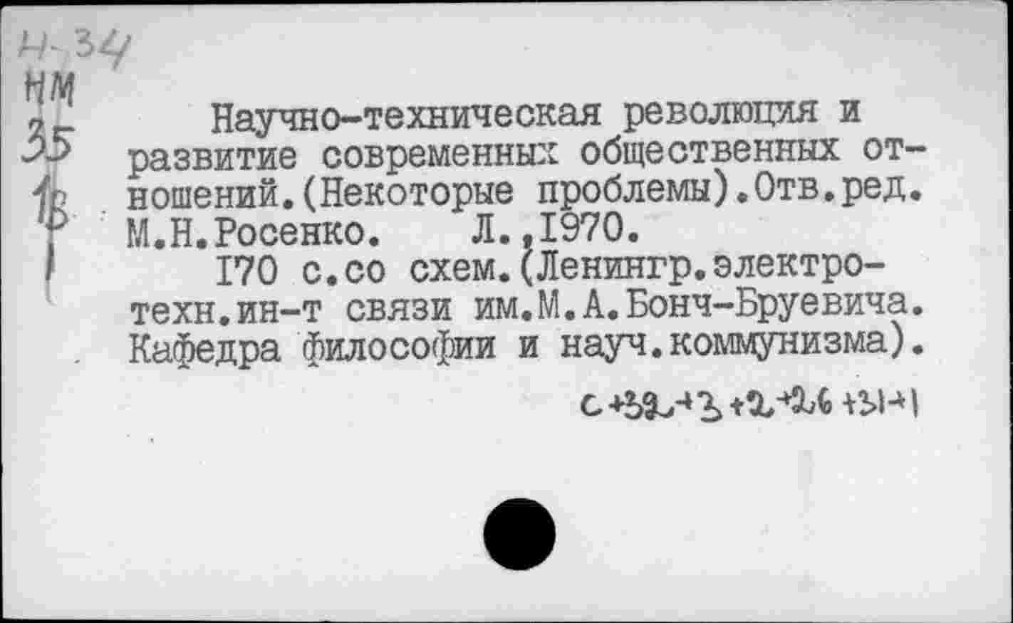 ﻿Научно-техническая революция и развитие современных общественных отношений. (Некоторые проблемы).Отв.ред. М.Н.Носенко. Л.,1970.
170 с.со схем.(Ленингр.электро-техн, ин-т связи им.М.А.Бонч-Бруевича. Кафедра, философии и науч.коммунизма).